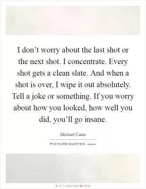 I don’t worry about the last shot or the next shot. I concentrate. Every shot gets a clean slate. And when a shot is over, I wipe it out absolutely. Tell a joke or something. If you worry about how you looked, how well you did, you’ll go insane Picture Quote #1