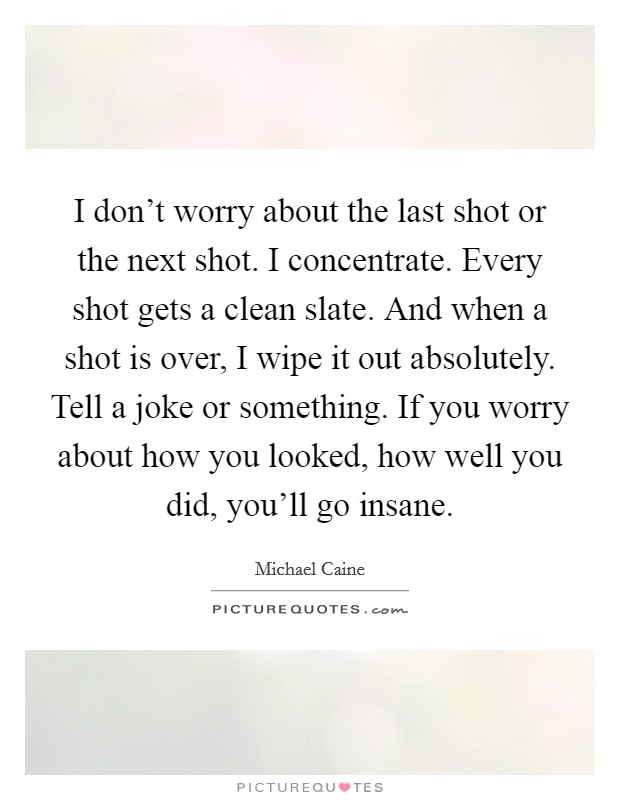 I don't worry about the last shot or the next shot. I concentrate. Every shot gets a clean slate. And when a shot is over, I wipe it out absolutely. Tell a joke or something. If you worry about how you looked, how well you did, you'll go insane. Picture Quote #1