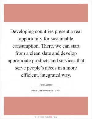 Developing countries present a real opportunity for sustainable consumption. There, we can start from a clean slate and develop appropriate products and services that serve people’s needs in a more efficient, integrated way Picture Quote #1