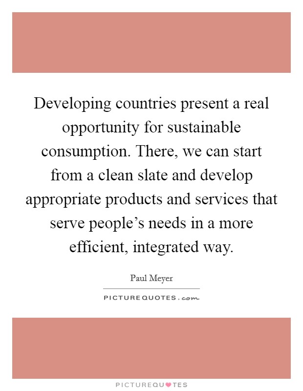 Developing countries present a real opportunity for sustainable consumption. There, we can start from a clean slate and develop appropriate products and services that serve people's needs in a more efficient, integrated way. Picture Quote #1
