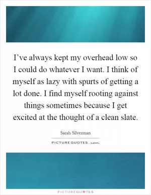 I’ve always kept my overhead low so I could do whatever I want. I think of myself as lazy with spurts of getting a lot done. I find myself rooting against things sometimes because I get excited at the thought of a clean slate Picture Quote #1