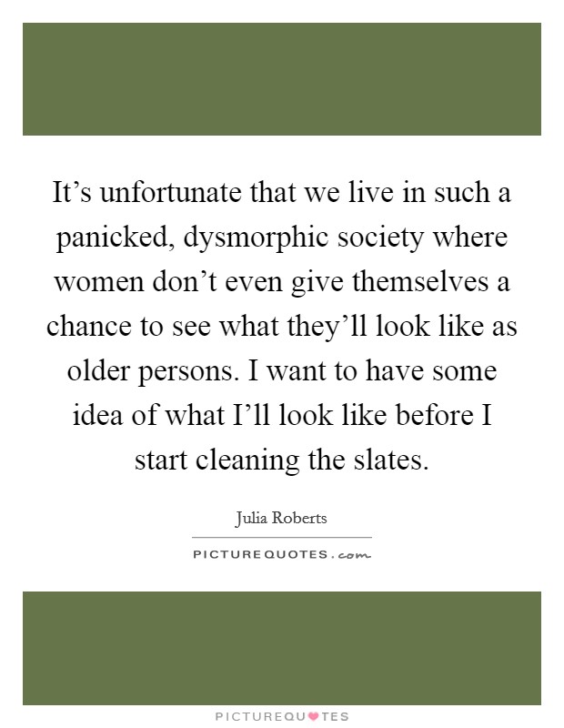 It's unfortunate that we live in such a panicked, dysmorphic society where women don't even give themselves a chance to see what they'll look like as older persons. I want to have some idea of what I'll look like before I start cleaning the slates. Picture Quote #1