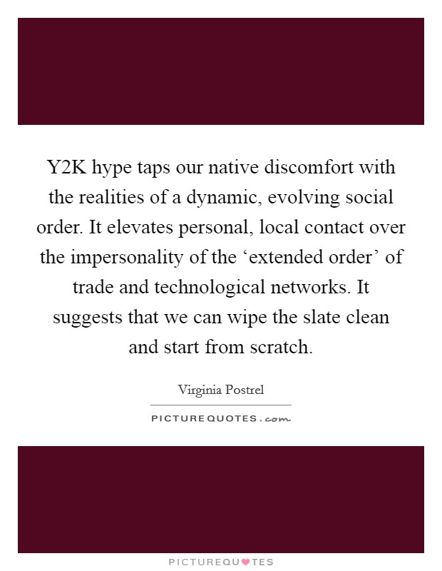 Y2K hype taps our native discomfort with the realities of a dynamic, evolving social order. It elevates personal, local contact over the impersonality of the ‘extended order' of trade and technological networks. It suggests that we can wipe the slate clean and start from scratch. Picture Quote #1