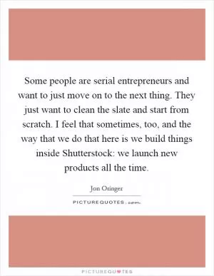 Some people are serial entrepreneurs and want to just move on to the next thing. They just want to clean the slate and start from scratch. I feel that sometimes, too, and the way that we do that here is we build things inside Shutterstock: we launch new products all the time Picture Quote #1