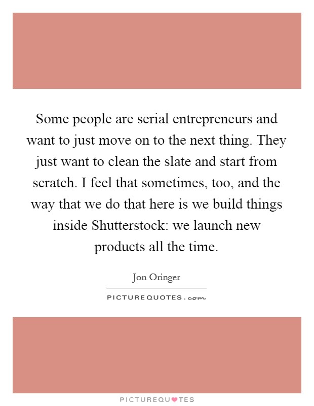 Some people are serial entrepreneurs and want to just move on to the next thing. They just want to clean the slate and start from scratch. I feel that sometimes, too, and the way that we do that here is we build things inside Shutterstock: we launch new products all the time. Picture Quote #1