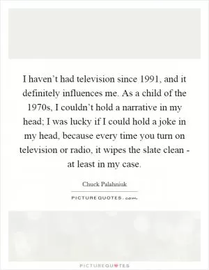 I haven’t had television since 1991, and it definitely influences me. As a child of the 1970s, I couldn’t hold a narrative in my head; I was lucky if I could hold a joke in my head, because every time you turn on television or radio, it wipes the slate clean - at least in my case Picture Quote #1