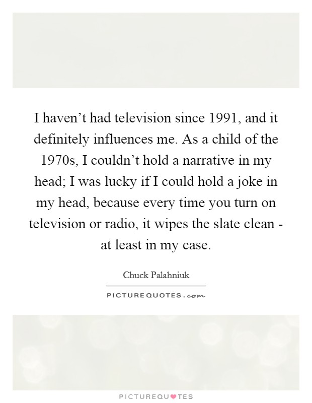 I haven't had television since 1991, and it definitely influences me. As a child of the 1970s, I couldn't hold a narrative in my head; I was lucky if I could hold a joke in my head, because every time you turn on television or radio, it wipes the slate clean - at least in my case. Picture Quote #1