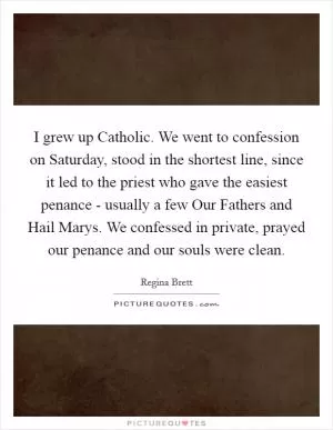 I grew up Catholic. We went to confession on Saturday, stood in the shortest line, since it led to the priest who gave the easiest penance - usually a few Our Fathers and Hail Marys. We confessed in private, prayed our penance and our souls were clean Picture Quote #1