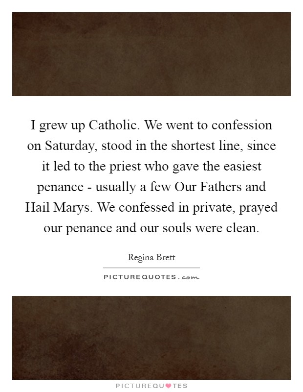 I grew up Catholic. We went to confession on Saturday, stood in the shortest line, since it led to the priest who gave the easiest penance - usually a few Our Fathers and Hail Marys. We confessed in private, prayed our penance and our souls were clean. Picture Quote #1