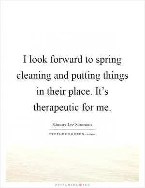 I look forward to spring cleaning and putting things in their place. It’s therapeutic for me Picture Quote #1