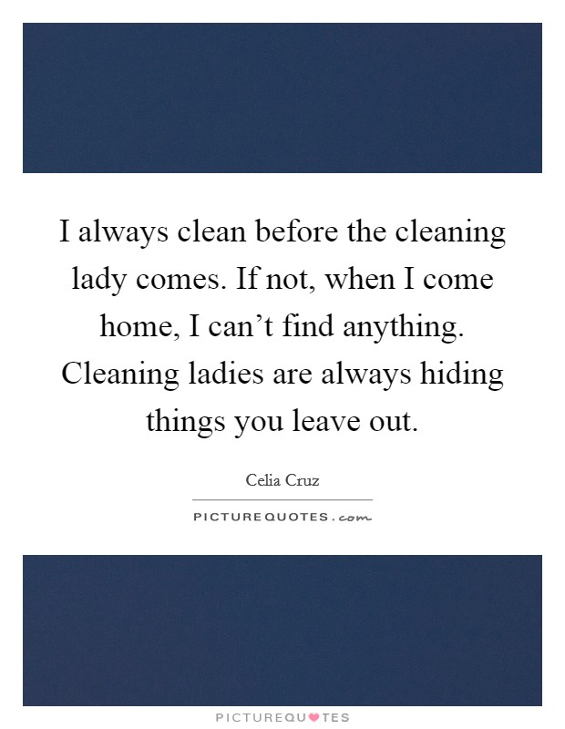 I always clean before the cleaning lady comes. If not, when I come home, I can't find anything. Cleaning ladies are always hiding things you leave out. Picture Quote #1