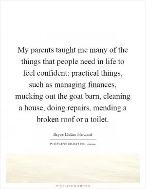 My parents taught me many of the things that people need in life to feel confident: practical things, such as managing finances, mucking out the goat barn, cleaning a house, doing repairs, mending a broken roof or a toilet Picture Quote #1