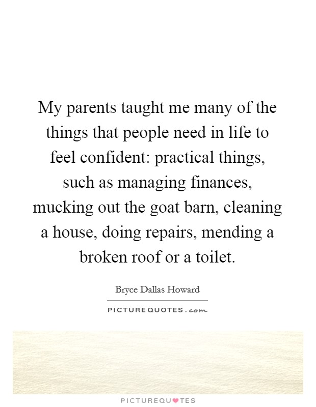 My parents taught me many of the things that people need in life to feel confident: practical things, such as managing finances, mucking out the goat barn, cleaning a house, doing repairs, mending a broken roof or a toilet. Picture Quote #1