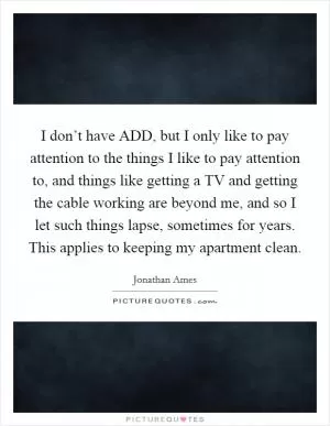 I don’t have ADD, but I only like to pay attention to the things I like to pay attention to, and things like getting a TV and getting the cable working are beyond me, and so I let such things lapse, sometimes for years. This applies to keeping my apartment clean Picture Quote #1