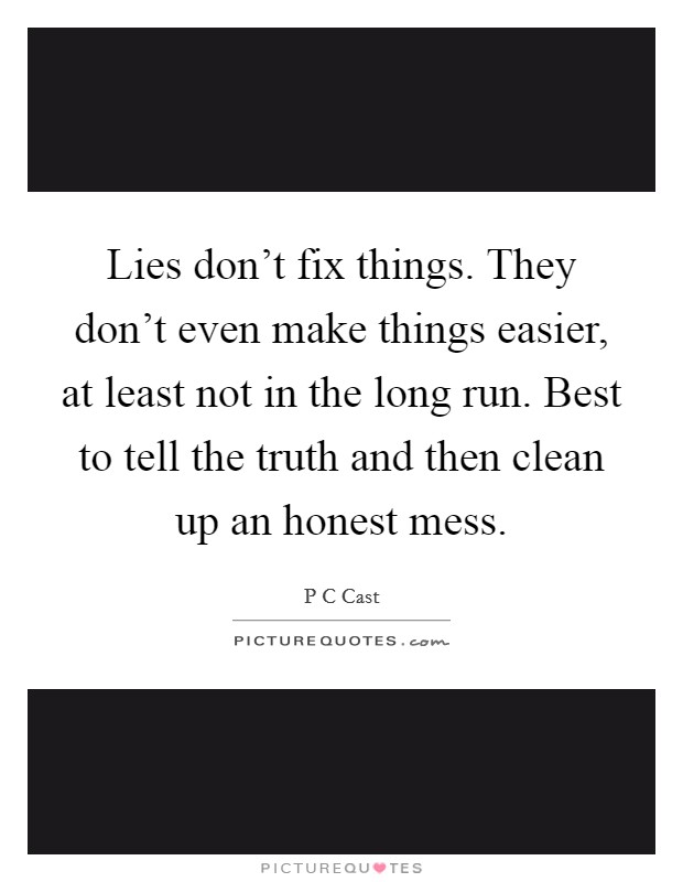 Lies don't fix things. They don't even make things easier, at least not in the long run. Best to tell the truth and then clean up an honest mess. Picture Quote #1