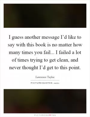 I guess another message I’d like to say with this book is no matter how many times you fail... I failed a lot of times trying to get clean, and never thought I’d get to this point Picture Quote #1