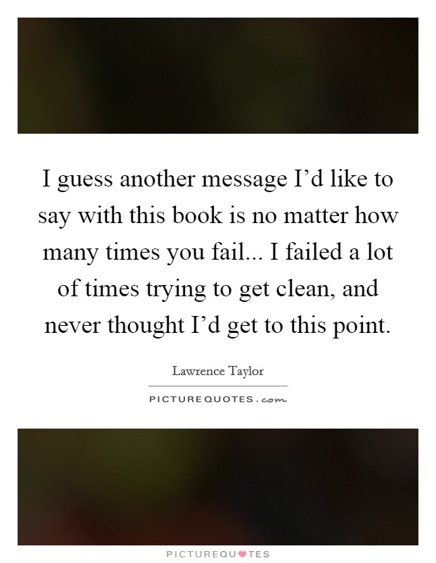 I guess another message I'd like to say with this book is no matter how many times you fail... I failed a lot of times trying to get clean, and never thought I'd get to this point. Picture Quote #1