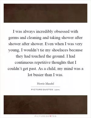 I was always incredibly obsessed with germs and cleaning and taking shower after shower after shower. Even when I was very young, I wouldn’t tie my shoelaces because they had touched the ground. I had continuous repetitive thoughts that I couldn’t get past. As a child, my mind was a lot busier than I was Picture Quote #1