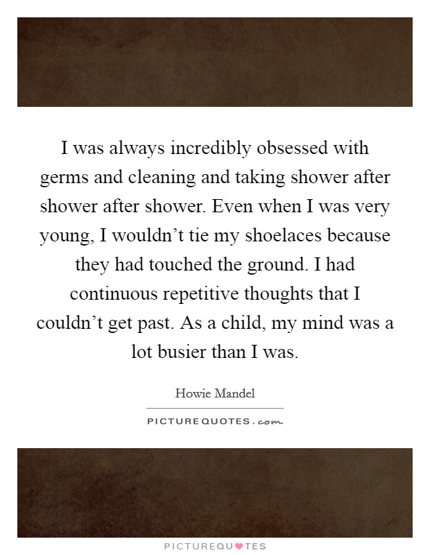 I was always incredibly obsessed with germs and cleaning and taking shower after shower after shower. Even when I was very young, I wouldn't tie my shoelaces because they had touched the ground. I had continuous repetitive thoughts that I couldn't get past. As a child, my mind was a lot busier than I was. Picture Quote #1