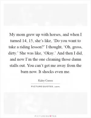 My mom grew up with horses, and when I turned 14, 15, she’s like, ‘Do you want to take a riding lesson?’ I thought, ‘Oh, gross, dirty.’ She was like, ‘Okay.’ And then I did, and now I’m the one cleaning those damn stalls out. You can’t get me away from the barn now. It shocks even me Picture Quote #1