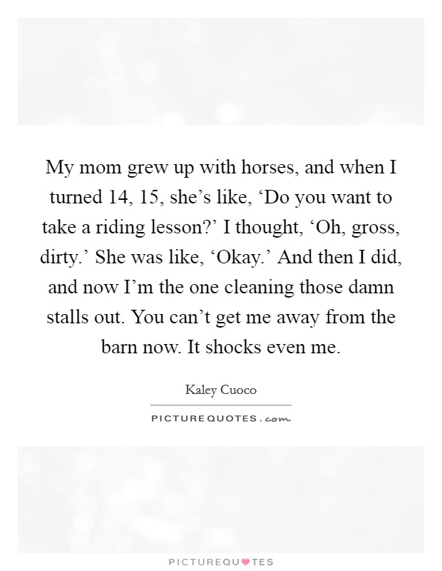 My mom grew up with horses, and when I turned 14, 15, she's like, ‘Do you want to take a riding lesson?' I thought, ‘Oh, gross, dirty.' She was like, ‘Okay.' And then I did, and now I'm the one cleaning those damn stalls out. You can't get me away from the barn now. It shocks even me. Picture Quote #1