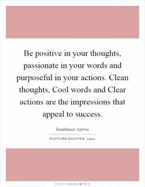 Be positive in your thoughts, passionate in your words and purposeful in your actions. Clean thoughts, Cool words and Clear actions are the impressions that appeal to success Picture Quote #1