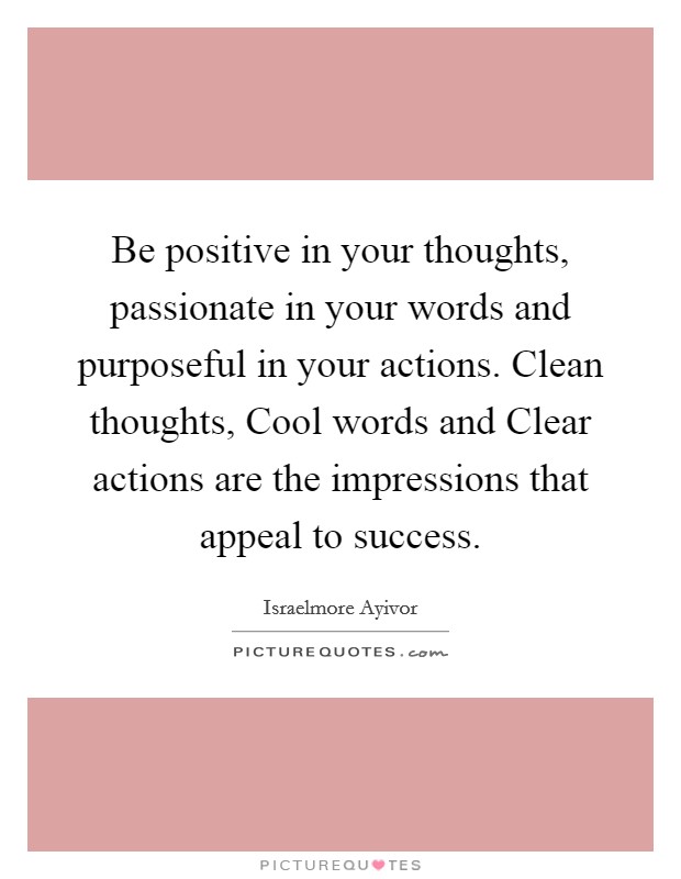 Be positive in your thoughts, passionate in your words and purposeful in your actions. Clean thoughts, Cool words and Clear actions are the impressions that appeal to success. Picture Quote #1