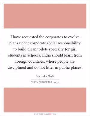 I have requested the corporates to evolve plans under corporate social responsibility to build clean toilets specially for girl students in schools. India should learn from foreign countries, where people are disciplined and do not litter in public places Picture Quote #1