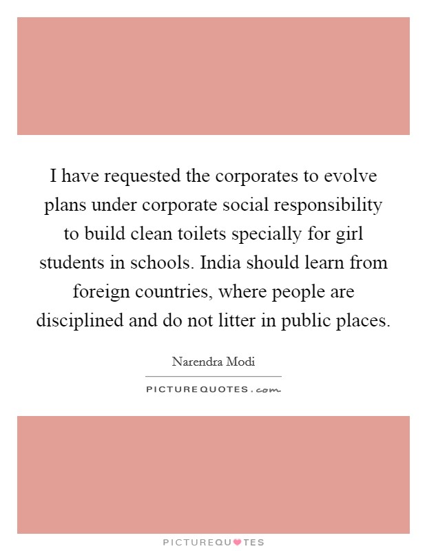 I have requested the corporates to evolve plans under corporate social responsibility to build clean toilets specially for girl students in schools. India should learn from foreign countries, where people are disciplined and do not litter in public places. Picture Quote #1
