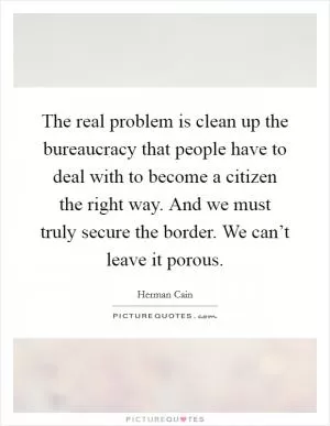 The real problem is clean up the bureaucracy that people have to deal with to become a citizen the right way. And we must truly secure the border. We can’t leave it porous Picture Quote #1