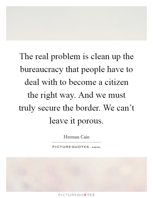 The real problem is clean up the bureaucracy that people have to deal with to become a citizen the right way. And we must truly secure the border. We can't leave it porous. Picture Quote #1
