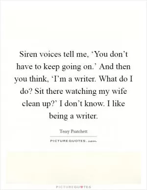 Siren voices tell me, ‘You don’t have to keep going on.’ And then you think, ‘I’m a writer. What do I do? Sit there watching my wife clean up?’ I don’t know. I like being a writer Picture Quote #1