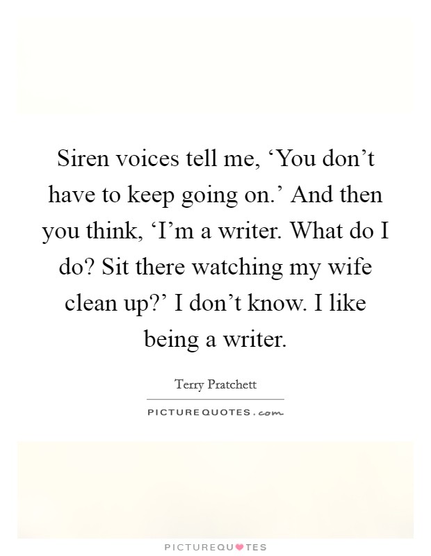 Siren voices tell me, ‘You don't have to keep going on.' And then you think, ‘I'm a writer. What do I do? Sit there watching my wife clean up?' I don't know. I like being a writer. Picture Quote #1