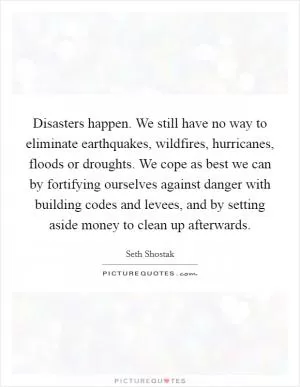 Disasters happen. We still have no way to eliminate earthquakes, wildfires, hurricanes, floods or droughts. We cope as best we can by fortifying ourselves against danger with building codes and levees, and by setting aside money to clean up afterwards Picture Quote #1