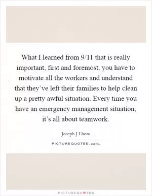 What I learned from 9/11 that is really important, first and foremost, you have to motivate all the workers and understand that they’ve left their families to help clean up a pretty awful situation. Every time you have an emergency management situation, it’s all about teamwork Picture Quote #1