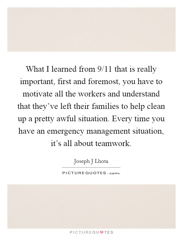 What I learned from 9/11 that is really important, first and foremost, you have to motivate all the workers and understand that they've left their families to help clean up a pretty awful situation. Every time you have an emergency management situation, it's all about teamwork. Picture Quote #1
