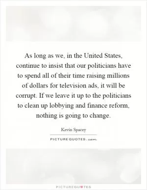 As long as we, in the United States, continue to insist that our politicians have to spend all of their time raising millions of dollars for television ads, it will be corrupt. If we leave it up to the politicians to clean up lobbying and finance reform, nothing is going to change Picture Quote #1