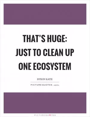 That’s huge: just to clean up one ecosystem Picture Quote #1