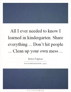 All I ever needed to know I learned in kindergarten. Share everything ... Don’t hit people ... Clean up your own mess  Picture Quote #1