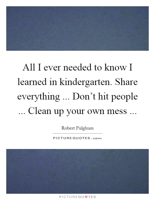 All I ever needed to know I learned in kindergarten. Share everything ... Don't hit people ... Clean up your own mess ... Picture Quote #1