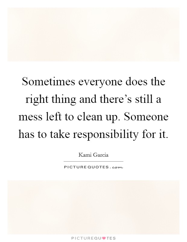 Sometimes everyone does the right thing and there's still a mess left to clean up. Someone has to take responsibility for it. Picture Quote #1