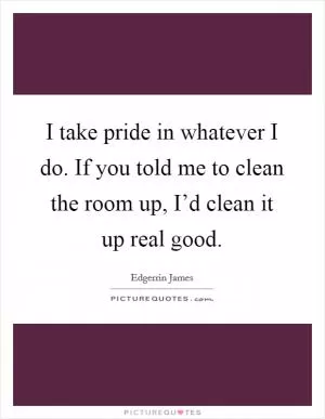 I take pride in whatever I do. If you told me to clean the room up, I’d clean it up real good Picture Quote #1
