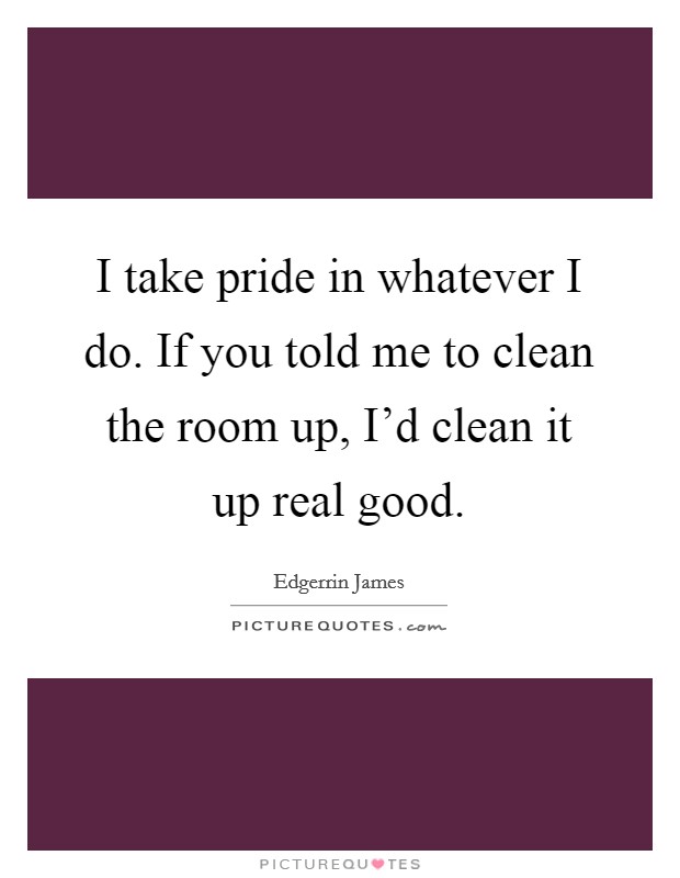 I take pride in whatever I do. If you told me to clean the room up, I'd clean it up real good. Picture Quote #1