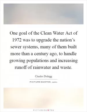 One goal of the Clean Water Act of 1972 was to upgrade the nation’s sewer systems, many of them built more than a century ago, to handle growing populations and increasing runoff of rainwater and waste Picture Quote #1