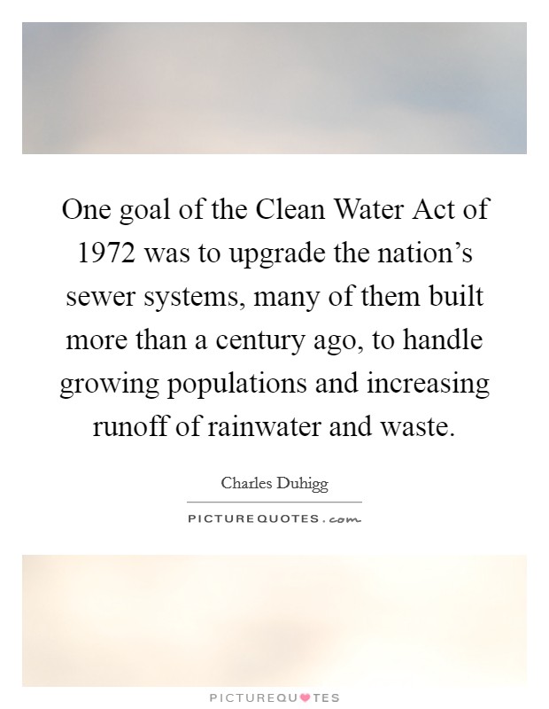 One goal of the Clean Water Act of 1972 was to upgrade the nation's sewer systems, many of them built more than a century ago, to handle growing populations and increasing runoff of rainwater and waste. Picture Quote #1