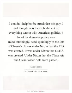 I couldn’t help but be struck that this guy I had thought was the embodiment of everything wrong with American politics, a lot of his domestic policy was mind-numbingly, head-spinningly to the left of Obama’s. It was under Nixon that the EPA was created. It was under Nixon that OSHA was created. Under Nixon that the Clean Air and Clean Water Acts were passed Picture Quote #1