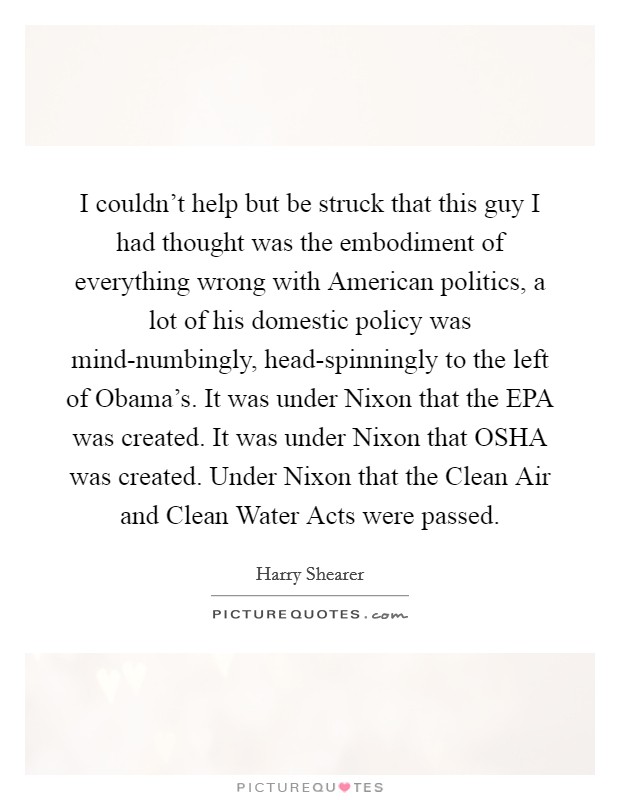 I couldn't help but be struck that this guy I had thought was the embodiment of everything wrong with American politics, a lot of his domestic policy was mind-numbingly, head-spinningly to the left of Obama's. It was under Nixon that the EPA was created. It was under Nixon that OSHA was created. Under Nixon that the Clean Air and Clean Water Acts were passed. Picture Quote #1