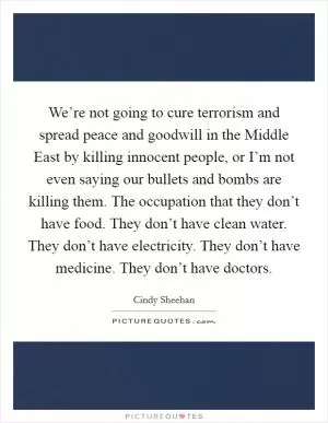 We’re not going to cure terrorism and spread peace and goodwill in the Middle East by killing innocent people, or I’m not even saying our bullets and bombs are killing them. The occupation that they don’t have food. They don’t have clean water. They don’t have electricity. They don’t have medicine. They don’t have doctors Picture Quote #1