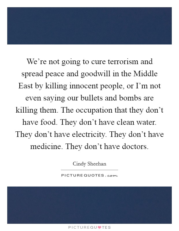 We're not going to cure terrorism and spread peace and goodwill in the Middle East by killing innocent people, or I'm not even saying our bullets and bombs are killing them. The occupation that they don't have food. They don't have clean water. They don't have electricity. They don't have medicine. They don't have doctors. Picture Quote #1