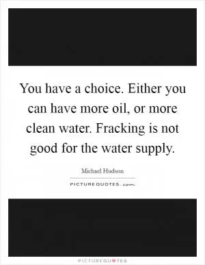 You have a choice. Either you can have more oil, or more clean water. Fracking is not good for the water supply Picture Quote #1